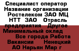 Специалист-оператор › Название организации ­ Ростелеком ЗАО МЦ НТТ, ЗАО › Отрасль предприятия ­ Другое › Минимальный оклад ­ 20 000 - Все города Работа » Вакансии   . Ненецкий АО,Нарьян-Мар г.